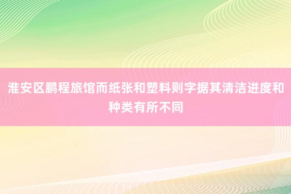 淮安区鹏程旅馆而纸张和塑料则字据其清洁进度和种类有所不同