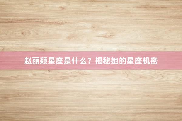 赵丽颖星座是什么？揭秘她的星座机密