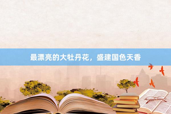 最漂亮的大牡丹花,盛建国色天香